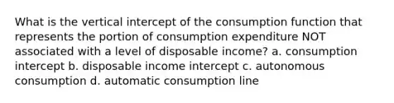 What is the vertical intercept of the consumption function that represents the portion of consumption expenditure NOT associated with a level of disposable income? a. consumption intercept b. disposable income intercept c. autonomous consumption d. automatic consumption line