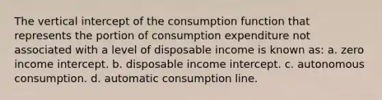 The vertical intercept of the consumption function that represents the portion of consumption expenditure not associated with a level of disposable income is known as: a. zero income intercept. b. disposable income intercept. c. autonomous consumption. d. automatic consumption line.