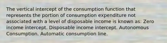 The vertical intercept of the consumption function that represents the portion of consumption expenditure not associated with a level of disposable income is known as: Zero income intercept. Disposable income intercept. Autonomous Consumption. Automatic consumption line.