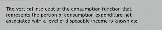 The vertical intercept of the consumption function that represents the portion of consumption expenditure not associated with a level of disposable income is known as: