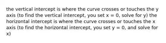 the vertical intercept is where the curve crosses or touches the y axis (to find the vertical intercept, you set x = 0, solve for y) the horizontal intercept is where the curve crosses or touches the x axis (to find the horizontal intercept, you set y = 0, and solve for x)