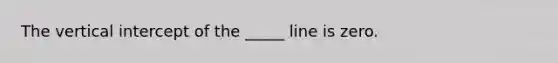 The vertical intercept of the _____ line is zero.