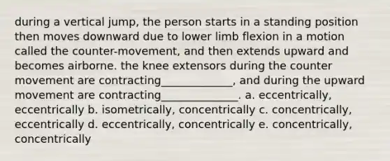 during a vertical jump, the person starts in a standing position then moves downward due to lower limb flexion in a motion called the counter-movement, and then extends upward and becomes airborne. the knee extensors during the counter movement are contracting_____________, and during the upward movement are contracting______________. a. eccentrically, eccentrically b. isometrically, concentrically c. concentrically, eccentrically d. eccentrically, concentrically e. concentrically, concentrically