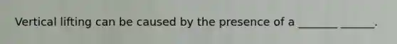 Vertical lifting can be caused by the presence of a _______ ______.
