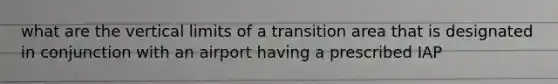 what are the vertical limits of a transition area that is designated in conjunction with an airport having a prescribed IAP