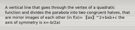 A vertical line that goes through the vertex of a quadratic function and divides the parabola into two congruent halves, that are mirror images of each other (in f(x)= 〖ax〗^2+bxb+c the axis of symmetry is x=-b/2a)