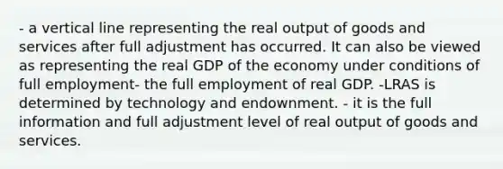 - a vertical line representing the real output of goods and services after full adjustment has occurred. It can also be viewed as representing the real GDP of the economy under conditions of full employment- the full employment of real GDP. -LRAS is determined by technology and endownment. - it is the full information and full adjustment level of real output of goods and services.