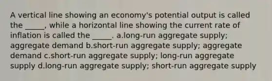 A vertical line showing an economy's potential output is called the _____, while a horizontal line showing the current rate of inflation is called the _____. a.long-run aggregate supply; aggregate demand b.short-run aggregate supply; aggregate demand c.short-run aggregate supply; long-run aggregate supply d.long-run aggregate supply; short-run aggregate supply