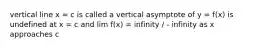 vertical line x = c is called a vertical asymptote of y = f(x) is undefined at x = c and lim f(x) = infinity / - infinity as x approaches c