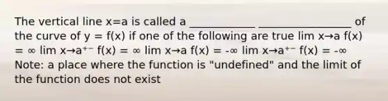 The vertical line x=a is called a ____________ _________________ of the curve of y = f(x) if one of the following are true lim x→a f(x) = ∞ lim x→a⁺⁻ f(x) = ∞ lim x→a f(x) = -∞ lim x→a⁺⁻ f(x) = -∞ Note: a place where the function is "undefined" and the limit of the function does not exist