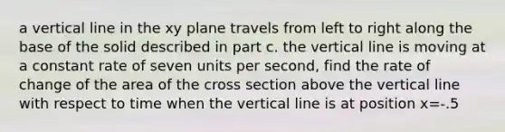 a vertical line in the xy plane travels from left to right along the base of the solid described in part c. the vertical line is moving at a constant rate of seven units per second, find the rate of change of the area of the cross section above the vertical line with respect to time when the vertical line is at position x=-.5