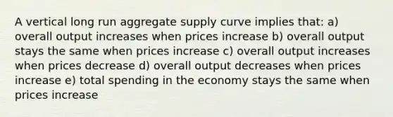 A vertical long run aggregate supply curve implies that: a) overall output increases when prices increase b) overall output stays the same when prices increase c) overall output increases when prices decrease d) overall output decreases when prices increase e) total spending in the economy stays the same when prices increase