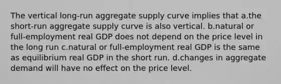 The vertical long-run aggregate supply curve implies that a.the short-run aggregate supply curve is also vertical. b.natural or full-employment real GDP does not depend on the price level in the long run c.natural or full-employment real GDP is the same as equilibrium real GDP in the short run. d.changes in aggregate demand will have no effect on the price level.