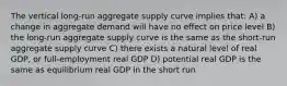 The vertical long-run aggregate supply curve implies that: A) a change in aggregate demand will have no effect on price level B) the long-run aggregate supply curve is the same as the short-run aggregate supply curve C) there exists a natural level of real GDP, or full-employment real GDP D) potential real GDP is the same as equilibrium real GDP in the short run