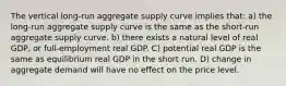 The vertical long-run aggregate supply curve implies that: a) the long-run aggregate supply curve is the same as the short-run aggregate supply curve. b) there exists a natural level of real GDP, or full-employment real GDP. C) potential real GDP is the same as equilibrium real GDP in the short run. D) change in aggregate demand will have no effect on the price level.