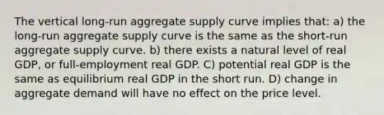 The vertical long-run aggregate supply curve implies that: a) the long-run aggregate supply curve is the same as the short-run aggregate supply curve. b) there exists a natural level of real GDP, or full-employment real GDP. C) potential real GDP is the same as equilibrium real GDP in the short run. D) change in aggregate demand will have no effect on the price level.