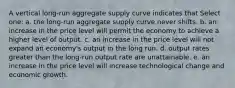 A vertical long-run aggregate supply curve indicates that Select one: a. the long-run aggregate supply curve never shifts. b. an increase in the price level will permit the economy to achieve a higher level of output. c. an increase in the price level will not expand an economy's output in the long run. d. output rates greater than the long-run output rate are unattainable. e. an increase in the price level will increase technological change and economic growth.