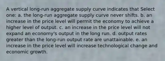 A vertical long-run aggregate supply curve indicates that Select one: a. the long-run aggregate supply curve never shifts. b. an increase in the price level will permit the economy to achieve a higher level of output. c. an increase in the price level will not expand an economy's output in the long run. d. output rates greater than the long-run output rate are unattainable. e. an increase in the price level will increase technological change and economic growth.