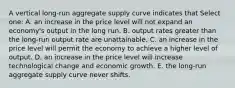 A vertical long-run aggregate supply curve indicates that Select one: A. an increase in the price level will not expand an economy's output in the long run. B. output rates greater than the long-run output rate are unattainable. C. an increase in the price level will permit the economy to achieve a higher level of output. D. an increase in the price level will increase technological change and economic growth. E. the long-run aggregate supply curve never shifts.