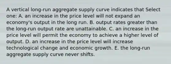 A vertical long-run aggregate supply curve indicates that Select one: A. an increase in the price level will not expand an economy's output in the long run. B. output rates greater than the long-run output rate are unattainable. C. an increase in the price level will permit the economy to achieve a higher level of output. D. an increase in the price level will increase technological change and economic growth. E. the long-run aggregate supply curve never shifts.