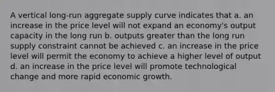 A vertical long-run aggregate supply curve indicates that a. an increase in the price level will not expand an economy's output capacity in the long run b. outputs greater than the long run supply constraint cannot be achieved c. an increase in the price level will permit the economy to achieve a higher level of output d. an increase in the price level will promote technological change and more rapid economic growth.