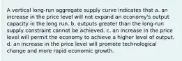 A vertical long-run aggregate supply curve indicates that a. an increase in the price level will not expand an economy's output capacity in the long run. b. outputs greater than the long-run supply constraint cannot be achieved. c. an increase in the price level will permit the economy to achieve a higher level of output. d. an increase in the price level will promote technological change and more rapid economic growth.