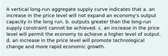 A vertical long-run aggregate supply curve indicates that a. an increase in the price level will not expand an economy's output capacity in the long run. b. outputs greater than the long-run supply constraint cannot be achieved. c. an increase in the price level will permit the economy to achieve a higher level of output. d. an increase in the price level will promote technological change and more rapid economic growth.