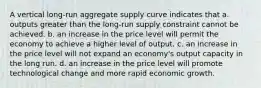 A vertical long-run aggregate supply curve indicates that a. outputs greater than the long-run supply constraint cannot be achieved. b. an increase in the price level will permit the economy to achieve a higher level of output. c. an increase in the price level will not expand an economy's output capacity in the long run. d. an increase in the price level will promote technological change and more rapid economic growth.