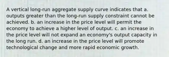 A vertical long-run aggregate supply curve indicates that a. outputs greater than the long-run supply constraint cannot be achieved. b. an increase in the price level will permit the economy to achieve a higher level of output. c. an increase in the price level will not expand an economy's output capacity in the long run. d. an increase in the price level will promote technological change and more rapid economic growth.