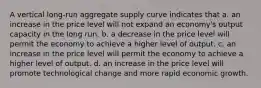 A vertical long-run aggregate supply curve indicates that a. an increase in the price level will not expand an economy's output capacity in the long run. b. a decrease in the price level will permit the economy to achieve a higher level of output. c. an increase in the price level will permit the economy to achieve a higher level of output. d. an increase in the price level will promote technological change and more rapid economic growth.