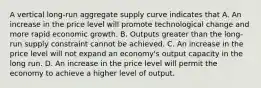 A vertical long-run aggregate supply curve indicates that A. An increase in the price level will promote technological change and more rapid economic growth. B. Outputs greater than the long-run supply constraint cannot be achieved. C. An increase in the price level will not expand an economy's output capacity in the long run. D. An increase in the price level will permit the economy to achieve a higher level of output.