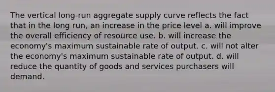 The vertical long-run <a href='https://www.questionai.com/knowledge/kK7y3IXTvk-aggregate-supply' class='anchor-knowledge'>aggregate supply</a> curve reflects the fact that in the long run, an increase in the price level a. will improve the overall efficiency of resource use. b. will increase the economy's maximum sustainable rate of output. c. will not alter the economy's maximum sustainable rate of output. d. will reduce the quantity of goods and services purchasers will demand.