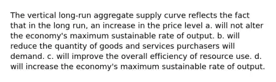 The vertical long-run aggregate supply curve reflects the fact that in the long run, an increase in the price level a. will not alter the economy's maximum sustainable rate of output. b. will reduce the quantity of goods and services purchasers will demand. c. will improve the overall efficiency of resource use. d. will increase the economy's maximum sustainable rate of output.