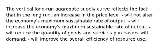 The vertical long-run aggregate supply curve reflects the fact that in the long run, an increase in the price level - will not alter the economy's maximum sustainable rate of output. - will increase the economy's maximum sustainable rate of output. - will reduce the quantity of goods and services purchasers will demand. - will improve the overall efficiency of resource use.