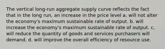 The vertical long-run aggregate supply curve reflects the fact that in the long run, an increase in the price level a. will not alter the economy's maximum sustainable rate of output. b. will increase the economy's maximum sustainable rate of output. c. will reduce the quantity of goods and services purchasers will demand. d. will improve the overall efficiency of resource use.