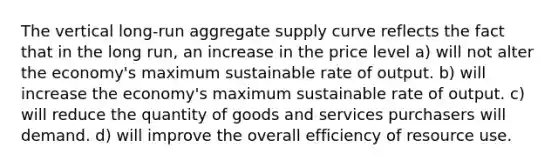 The vertical long-run aggregate supply curve reflects the fact that in the long run, an increase in the price level a) will not alter the economy's maximum sustainable rate of output. b) will increase the economy's maximum sustainable rate of output. c) will reduce the quantity of goods and services purchasers will demand. d) will improve the overall efficiency of resource use.