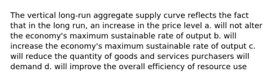 The vertical long-run aggregate supply curve reflects the fact that in the long run, an increase in the price level a. will not alter the economy's maximum sustainable rate of output b. will increase the economy's maximum sustainable rate of output c. will reduce the quantity of goods and services purchasers will demand d. will improve the overall efficiency of resource use