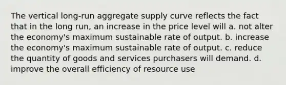 The vertical long-run aggregate supply curve reflects the fact that in the long run, an increase in the price level will a. not alter the economy's maximum sustainable rate of output. b. increase the economy's maximum sustainable rate of output. c. reduce the quantity of goods and services purchasers will demand. d. improve the overall efficiency of resource use