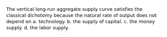 The vertical long-run aggregate supply curve satisfies the classical dichotomy because the natural rate of output does not depend on a. technology. b. the supply of capital. c. the money supply. d. the labor supply.