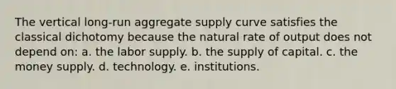 The vertical long-run aggregate supply curve satisfies the classical dichotomy because the natural rate of output does not depend on: a. the labor supply. b. the supply of capital. c. the money supply. d. technology. e. institutions.