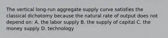 The vertical long-run aggregate supply curve satisfies the classical dichotomy because the natural rate of output does not depend on: A. the labor supply B. the supply of capital C. the money supply D. technology