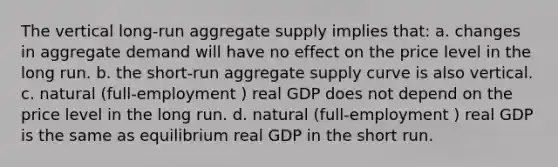 The vertical long-run aggregate supply implies that: a. changes in aggregate demand will have no effect on the price level in the long run. b. the short-run aggregate supply curve is also vertical. c. natural (full-employment ) real GDP does not depend on the price level in the long run. d. natural (full-employment ) real GDP is the same as equilibrium real GDP in the short run.