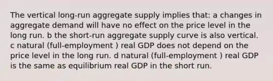 The vertical long-run aggregate supply implies that: a changes in aggregate demand will have no effect on the price level in the long run. b the short-run aggregate supply curve is also vertical. c natural (full-employment ) real GDP does not depend on the price level in the long run. d natural (full-employment ) real GDP is the same as equilibrium real GDP in the short run.