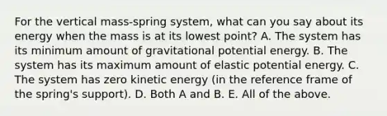 For the vertical mass-spring system, what can you say about its energy when the mass is at its lowest point? A. The system has its minimum amount of gravitational potential energy. B. The system has its maximum amount of elastic potential energy. C. The system has zero kinetic energy (in the reference frame of the spring's support). D. Both A and B. E. All of the above.