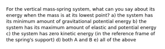 For the vertical mass-spring system, what can you say about its energy when the mass is at its lowest point? a) the system has its minimum amount of gravitational potential energy b) the system has its maximum amount of elastic and potential energy c) the system has zero kinetic energy (in the reference frame of the spring's support) d) both A and B e) all of the above