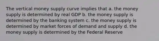 The vertical money supply curve implies that a. the money supply is determined by real GDP b. the money supply is determined by the banking system c. the money supply is determined by market forces of demand and supply d. the money supply is determined by the Federal Reserve