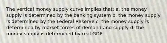 The vertical money supply curve implies that: a. the money supply is determined by the banking system b. the money supply is determined by the Federal Reserve c. the money supply is determined by market forces of demand and supply d. the money supply is determined by real GDP