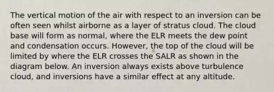 The vertical motion of the air with respect to an inversion can be often seen whilst airborne as a layer of stratus cloud. The cloud base will form as normal, where the ELR meets the dew point and condensation occurs. However, the top of the cloud will be limited by where the ELR crosses the SALR as shown in the diagram below. An inversion always exists above turbulence cloud, and inversions have a similar effect at any altitude.