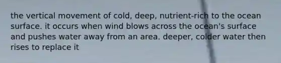 the vertical movement of cold, deep, nutrient-rich to the ocean surface. it occurs when wind blows across the ocean's surface and pushes water away from an area. deeper, colder water then rises to replace it