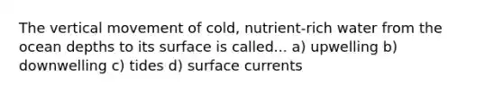 The vertical movement of cold, nutrient-rich water from the ocean depths to its surface is called... a) upwelling b) downwelling c) tides d) surface currents